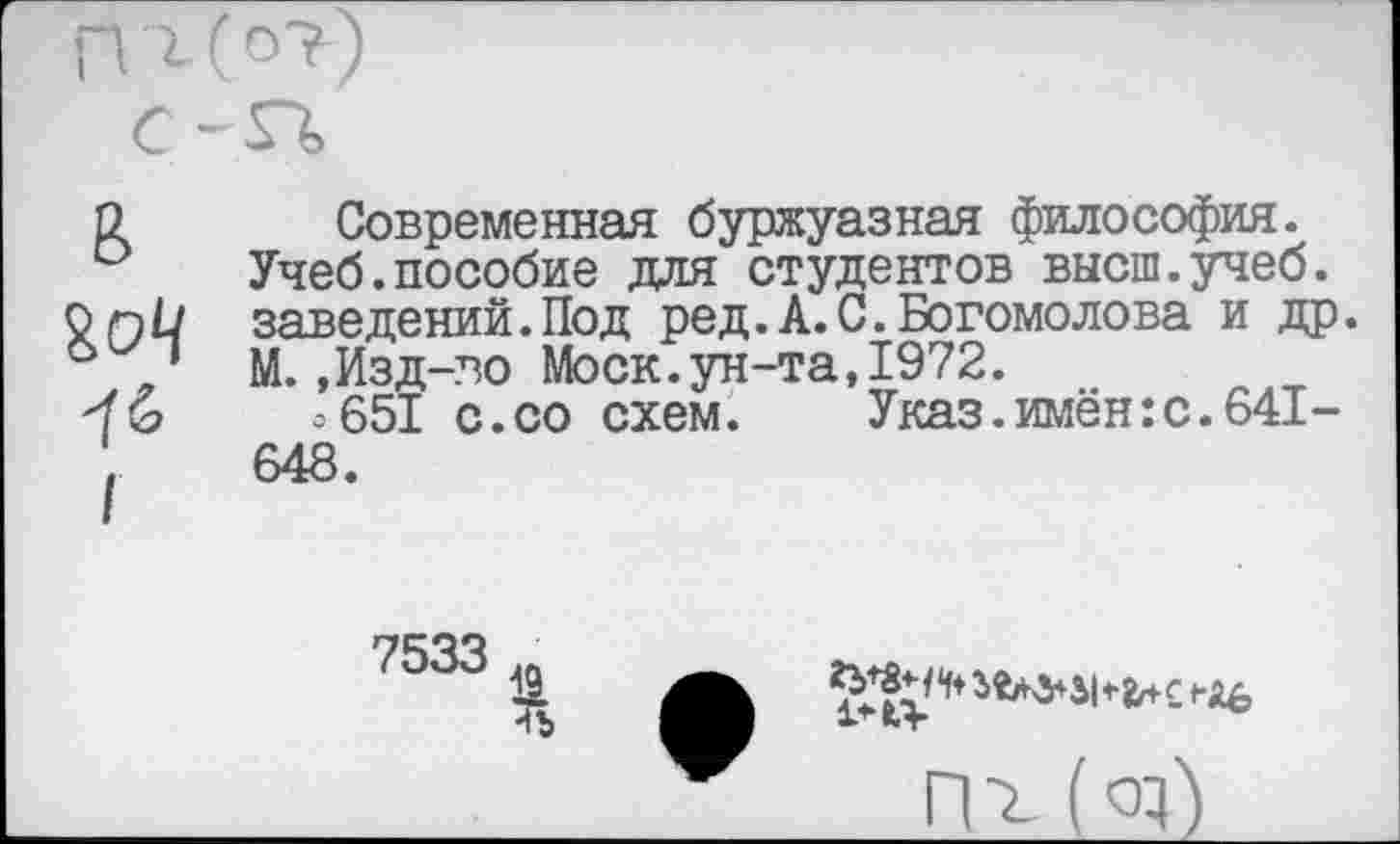 ﻿П'г(о?)
С -я,
в
ЪоЦ
Современная буржуазная философия. Учеб.пособие для студентов высш.учеб, заведений.Под ред.А.С.Богомолова и др. М.,Изд-во Моск.ун-та,1972.
о651 с.со схем. Указ.имён:с.641-648.
7533
4Ъ

(а